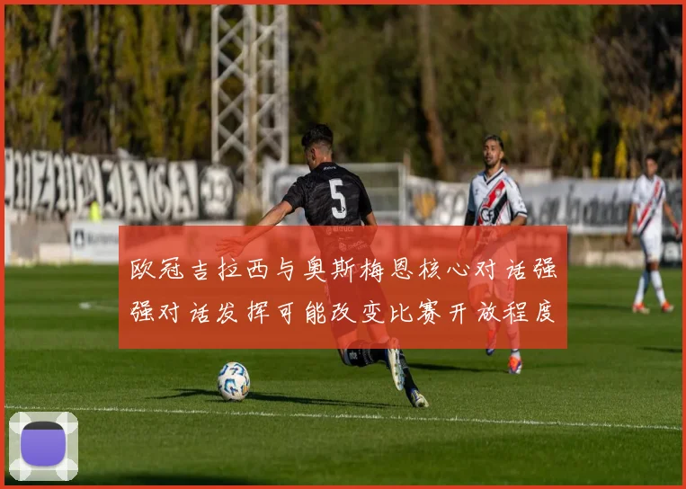 欧冠吉拉西与奥斯梅恩核心对话强强对话发挥可能改变比赛开放程度