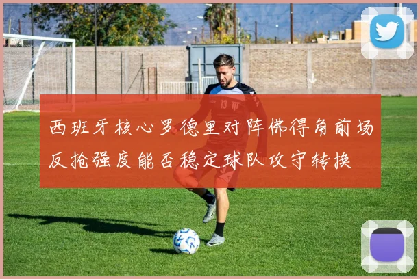 西班牙核心罗德里对阵佛得角前场反抢强度能否稳定球队攻守转换