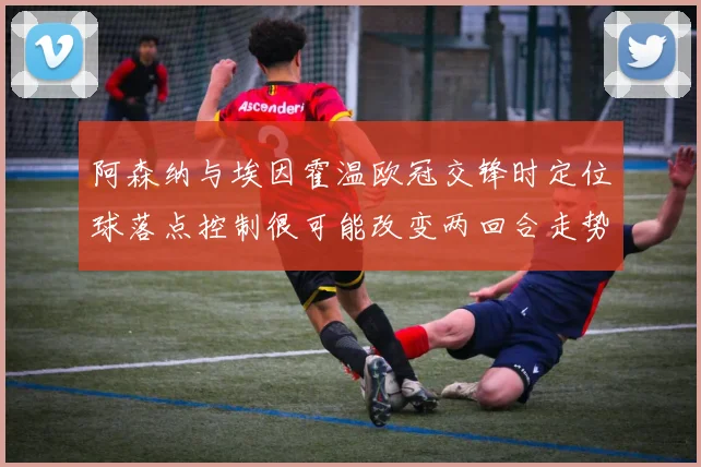 【乐鱼大巴黎APP下载】阿森纳与埃因霍温欧冠交锋时定位球落点控制很可能改变两回合走势