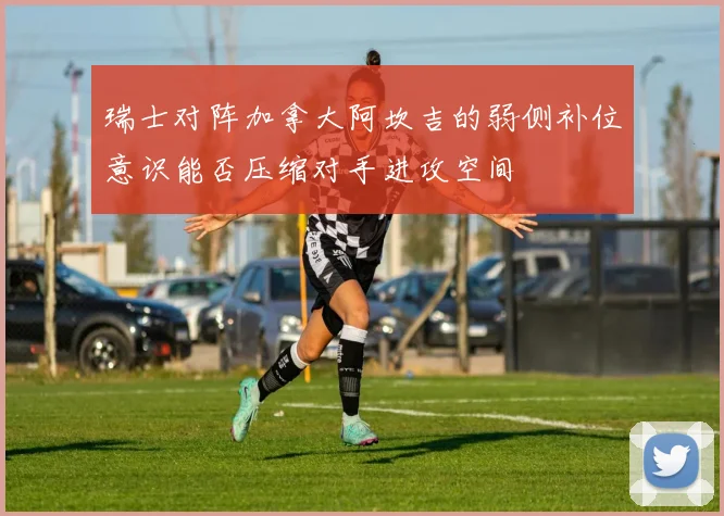 瑞士对阵加拿大阿坎吉的弱侧补位意识能否压缩对手进攻空间