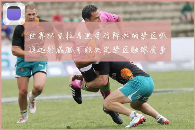 世界杯克拉马里奇对阵加纳禁区弧顶远射威胁可能决定禁区触球质量