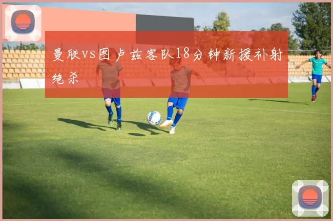 【乐鱼大巴黎APP下载】曼联vs图卢兹客队18分钟新援补射绝杀