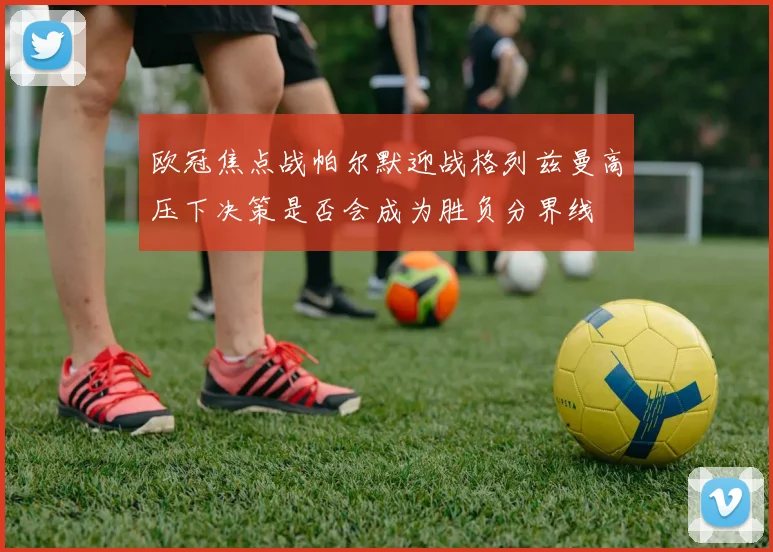 欧冠焦点战帕尔默迎战格列兹曼高压下决策是否会成为胜负分界线