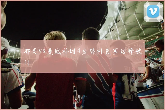 【乐鱼大巴黎APP下载】都灵vs曼城补时4分替补直塞边锋破门