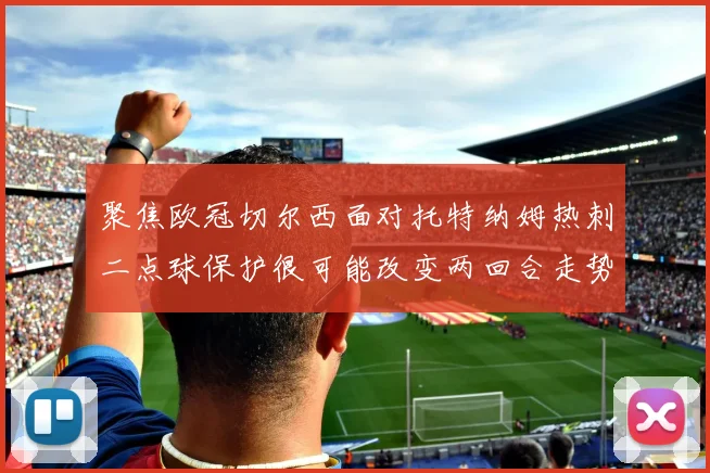 聚焦欧冠切尔西面对托特纳姆热刺二点球保护很可能改变两回合走势