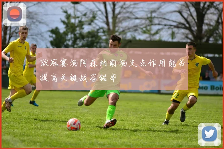 【乐鱼大巴黎APP下载】欧冠赛场阿森纳前场支点作用能否提高关键战容错率
