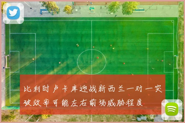 比利时卢卡库迎战新西兰一对一突破效率可能左右前场威胁程度