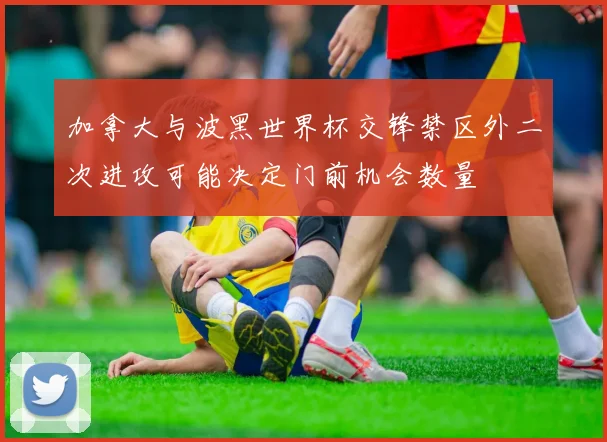 加拿大与波黑世界杯交锋禁区外二次进攻可能决定门前机会数量