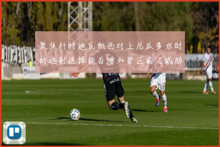 聚焦科特迪瓦凯西对上厄瓜多尔时的远射选择能否增加禁区前沿威胁