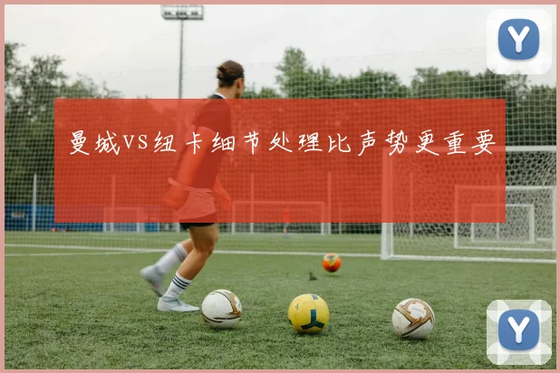 【乐鱼大巴黎APP下载】曼城vs纽卡细节处理比声势更重要