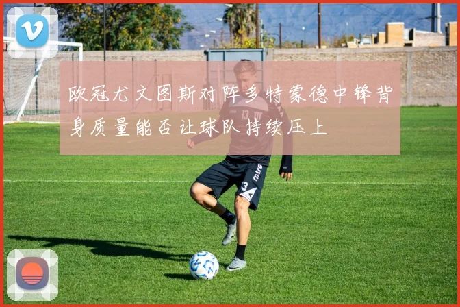 【乐鱼大巴黎APP下载】欧冠尤文图斯对阵多特蒙德中锋背身质量能否让球队持续压上
