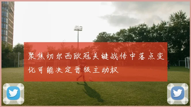 聚焦切尔西欧冠关键战传中落点变化可能决定晋级主动权