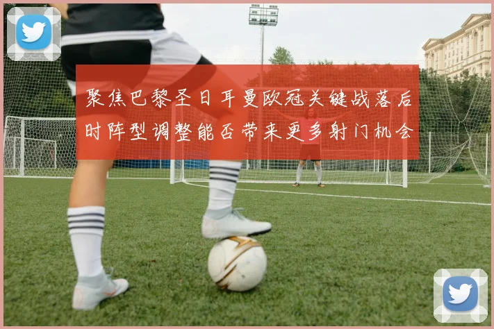 聚焦巴黎圣日耳曼欧冠关键战落后时阵型调整能否带来更多射门机会