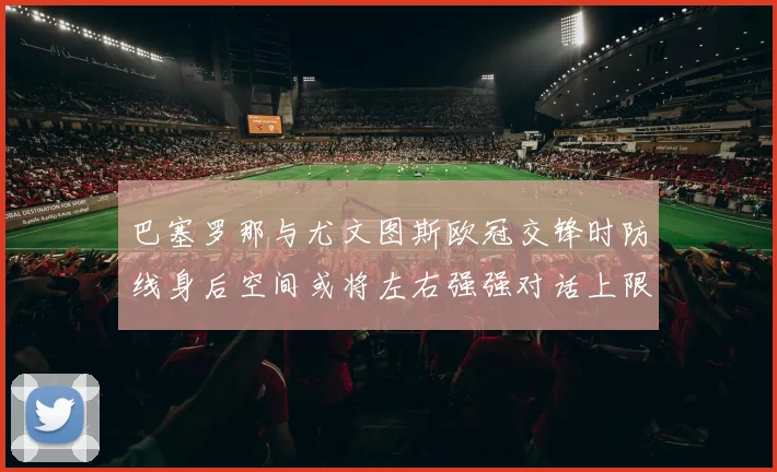 巴塞罗那与尤文图斯欧冠交锋时防线身后空间或将左右强强对话上限