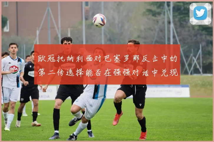 欧冠托纳利面对巴塞罗那反击中的第二传选择能否在强强对话中兑现