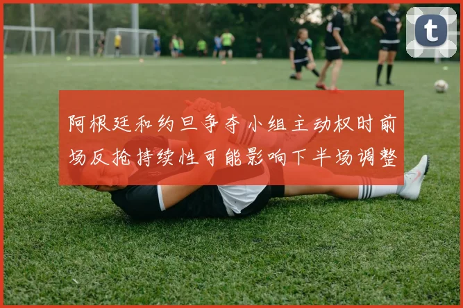 【乐鱼大巴黎APP下载】阿根廷和约旦争夺小组主动权时前场反抢持续性可能影响下半场调整